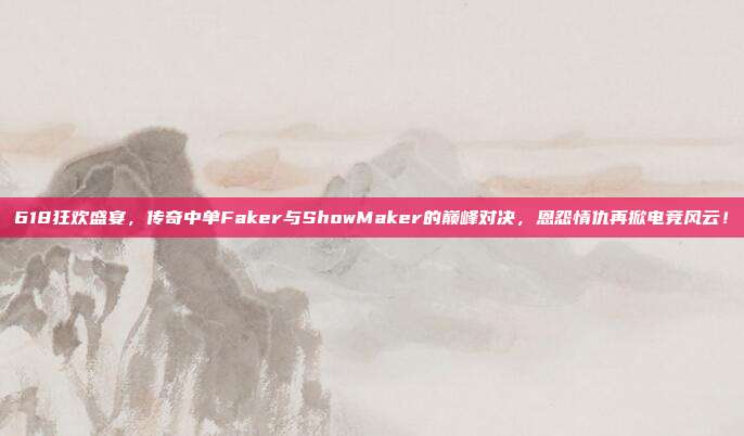 618狂欢盛宴，传奇中单Faker与ShowMaker的巅峰对决，恩怨情仇再掀电竞风云！