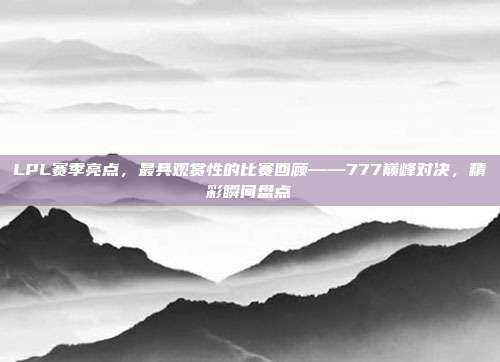 LPL赛季亮点，最具观赏性的比赛回顾——777巅峰对决，精彩瞬间盘点