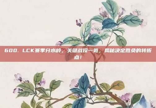 600. LCK赛季分水岭，关键战役一览，揭秘决定胜负的转折点！