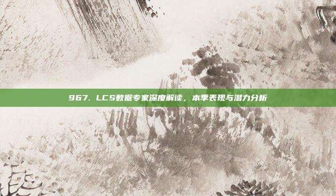 967. LCS数据专家深度解读，本季表现与潜力分析