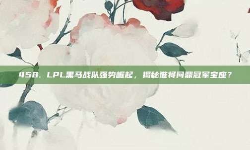 458. LPL黑马战队强势崛起，揭秘谁将问鼎冠军宝座？