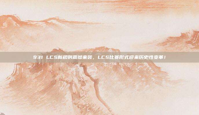 931 LCS新规则震撼来袭，LCS比赛形式迎来历史性变革！