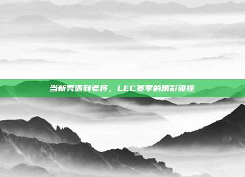 当新秀遇到老将，LEC赛季的精彩碰撞