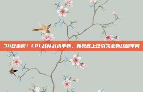 311日重磅！LPL战队战术革新，新教练上任引领全新战略布局