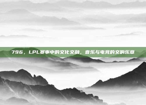 796，LPL赛事中的文化交融，音乐与电竞的交响乐章