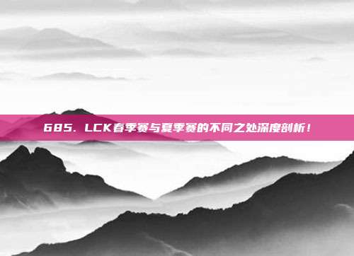 685. LCK春季赛与夏季赛的不同之处深度剖析！