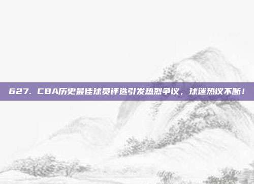 627. CBA历史最佳球员评选引发热烈争议，球迷热议不断！