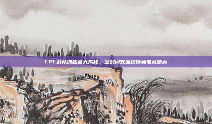 LPL战队训练营大揭秘，全封闭式训练铸就电竞精英