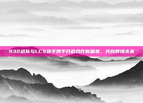 932战队与LCS选手携手开启合作新篇章，共创辉煌未来