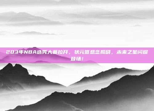 203年NBA选秀大幕拉开，状元签悬念揭晓，未来之星闪耀登场！