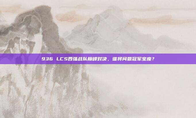 936 LCS四强战队巅峰对决，谁将问鼎冠军宝座？