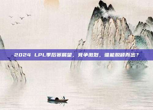 2024 LPL季后赛展望，竞争激烈，谁能脱颖而出？