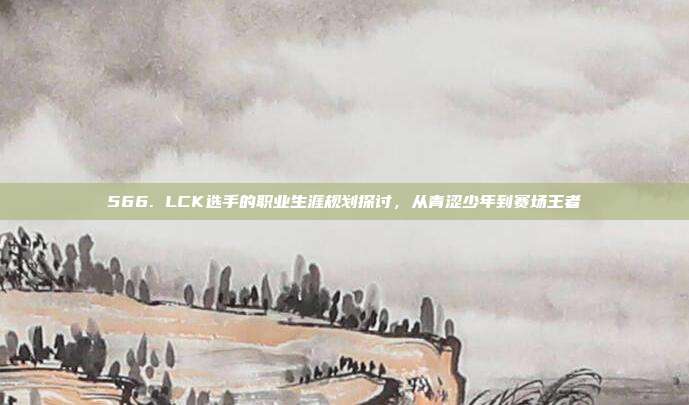 566. LCK选手的职业生涯规划探讨，从青涩少年到赛场王者