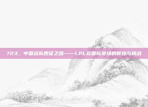 723，中国战队西征之路——LPL在国际赛场的辉煌与挑战