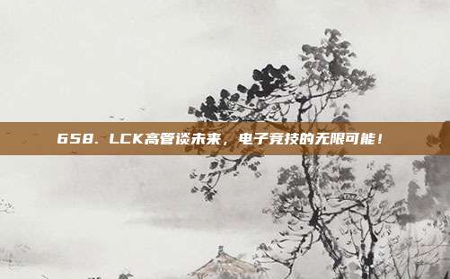 658. LCK高管谈未来，电子竞技的无限可能！✨