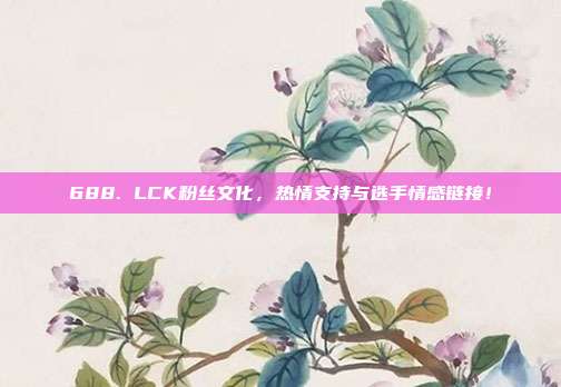 688. LCK粉丝文化，热情支持与选手情感链接！