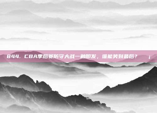 844. CBA季后赛防守大战一触即发，谁能笑到最后？🛡️