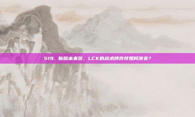 519. 新版本来袭，LCK的战术博弈将如何演变？