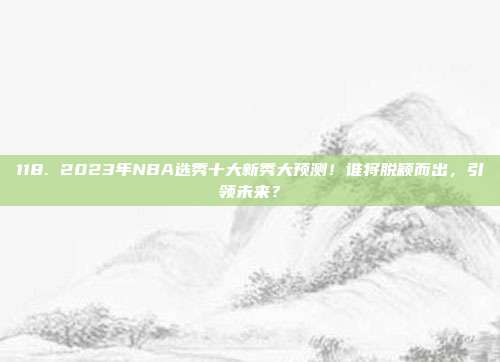 118. 2023年NBA选秀十大新秀大预测！谁将脱颖而出，引领未来？