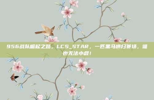 956战队崛起之路，LCS_STAR，一匹黑马横扫赛场，谁也无法小觑！