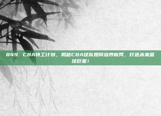 849. CBA特工计划，揭秘CBA球队如何培养新秀，打造未来篮球巨星！