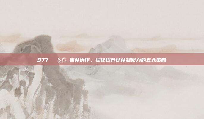 977 🧩 团队协作，揭秘提升球队凝聚力的五大策略