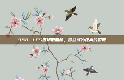 958. LCS名场面回顾，那些成为经典的瞬间