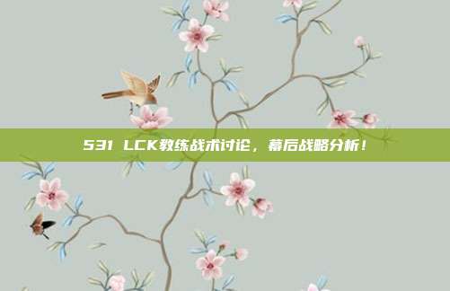 531 LCK教练战术讨论，幕后战略分析！