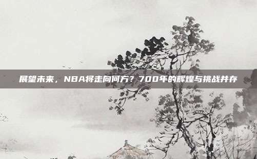 展望未来，NBA将走向何方？700年的辉煌与挑战并存