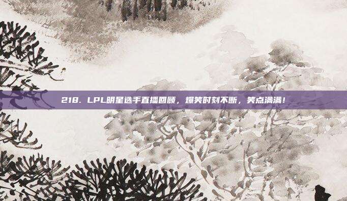 218. LPL明星选手直播回顾，爆笑时刻不断，笑点满满！