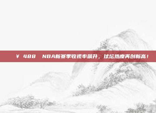 🔥 488⭕ NBA新赛季收视率飙升，球坛热度再创新高！