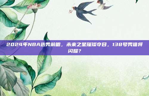 2024年NBA选秀前瞻，未来之星璀璨夺目，138号秀谁将闪耀？