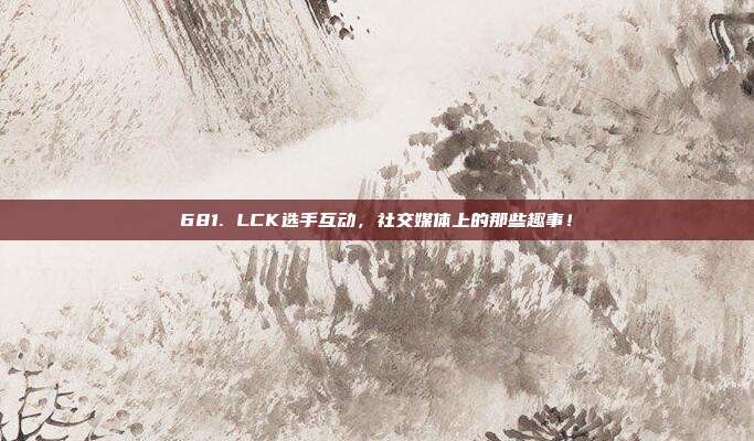 681. LCK选手互动，社交媒体上的那些趣事！