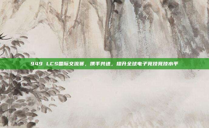 949 LCS国际交流赛，携手共进，提升全球电子竞技竞技水平