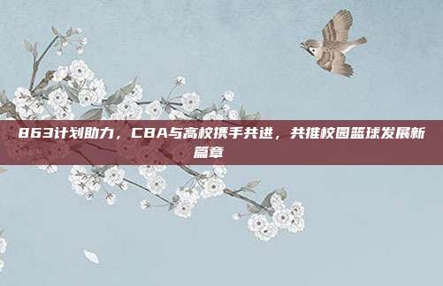 863计划助力，CBA与高校携手共进，共推校园篮球发展新篇章🎓