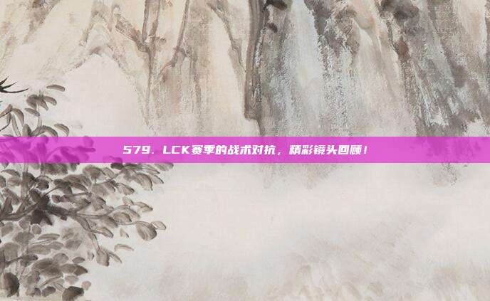 579. LCK赛季的战术对抗，精彩镜头回顾！