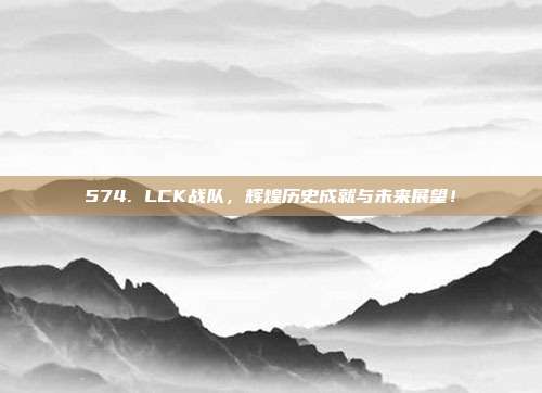 574. LCK战队，辉煌历史成就与未来展望！