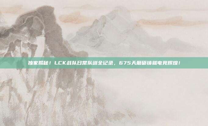 独家揭秘！LCK战队日常队训全记录，675天磨砺铸就电竞辉煌！