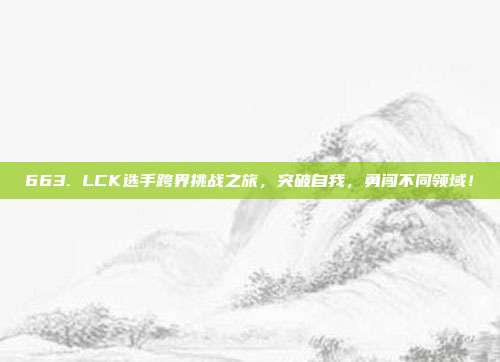 663. LCK选手跨界挑战之旅，突破自我，勇闯不同领域！