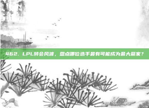 462. LPL转会风波，盘点哪位选手最有可能成为最大赢家？