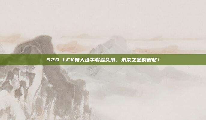 528 LCK新人选手崭露头角，未来之星的崛起！