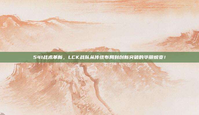 541战术革新，LCK战队从传统布局到创新突破的华丽蜕变！