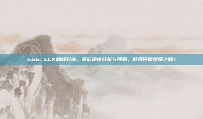 556. LCK巅峰对决，赛前深度分析与预测，谁将问鼎荣耀之巅？