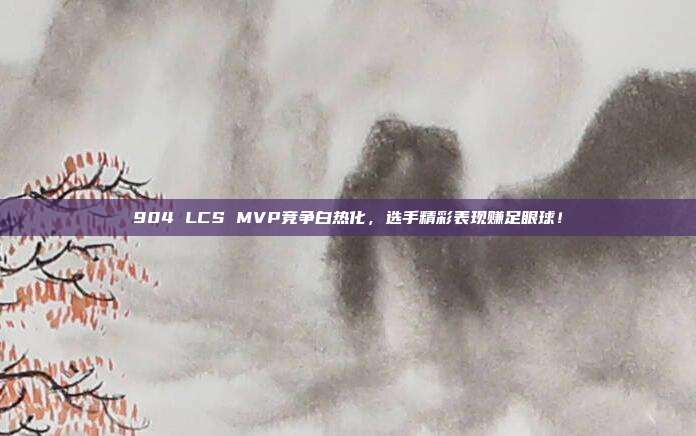 904 LCS MVP竞争白热化，选手精彩表现赚足眼球！