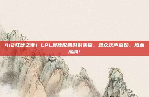 412狂欢之夜！LPL最佳配合时刻集锦，观众欢声雷动，热血沸腾！