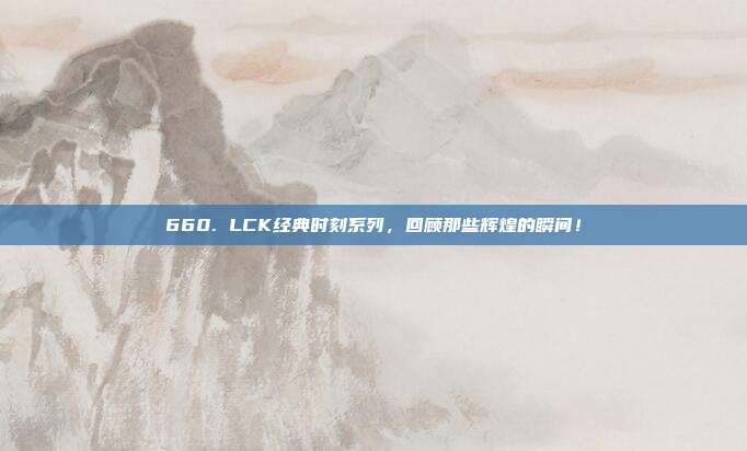 660. LCK经典时刻系列，回顾那些辉煌的瞬间！