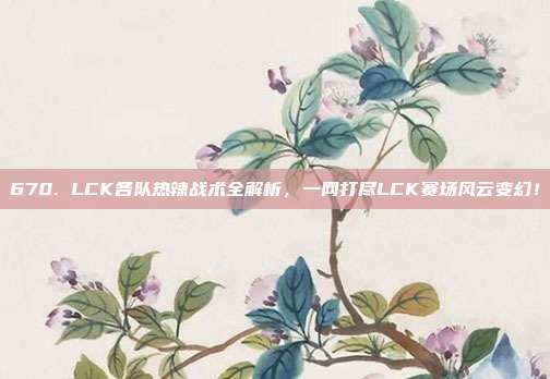 670. LCK各队热辣战术全解析，一网打尽LCK赛场风云变幻！