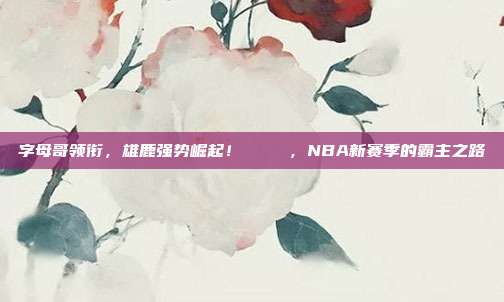 字母哥领衔，雄鹿强势崛起！🐐✨，NBA新赛季的霸主之路