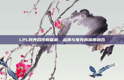 LPL跨界合作新篇章，品牌与电竞的深度融合