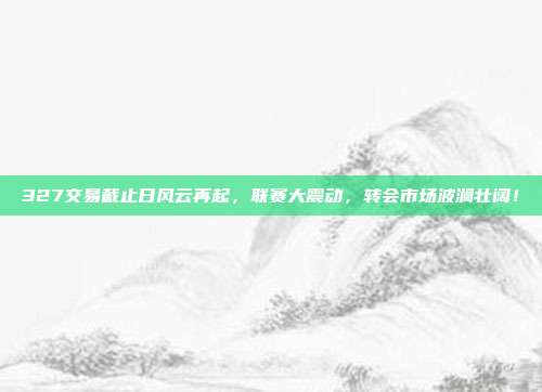 327交易截止日风云再起，联赛大震动，转会市场波澜壮阔！